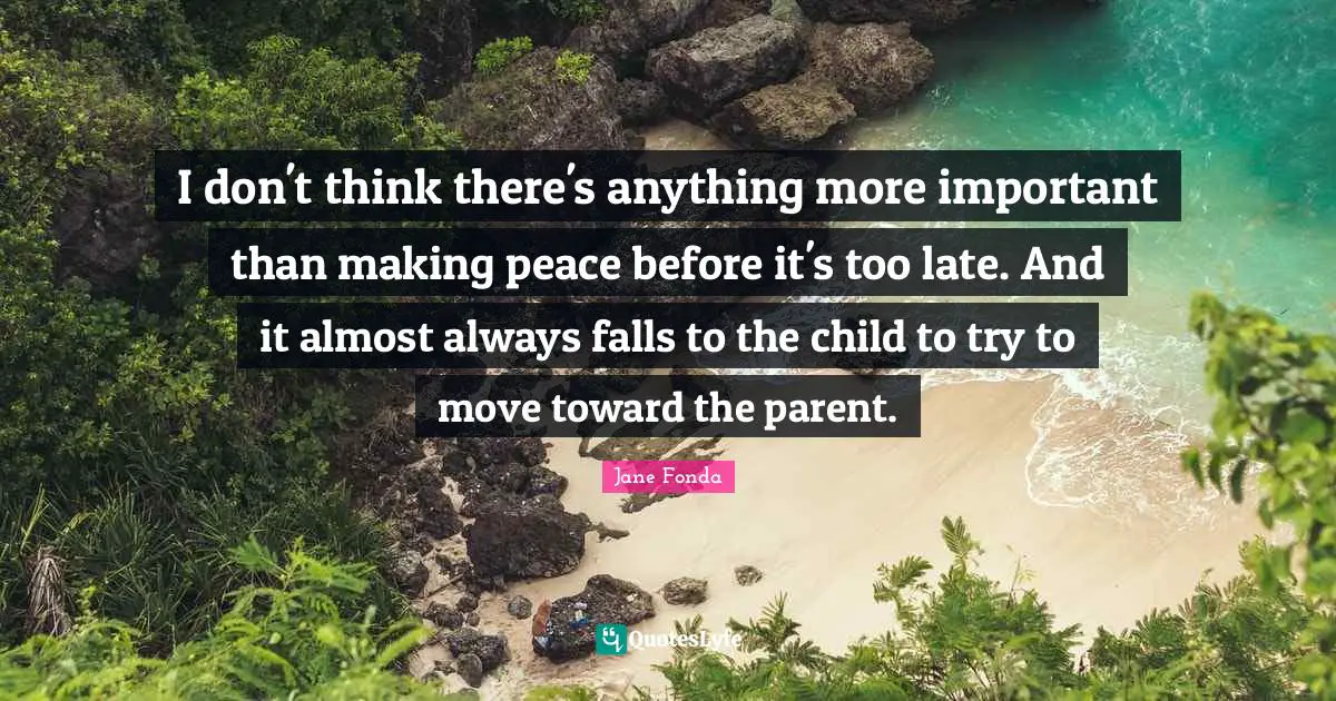 Jane Fonda Quotes: "I don't think there's anything more important than making peace before it's too late. And it almost always falls to the child to try to move toward the parent."