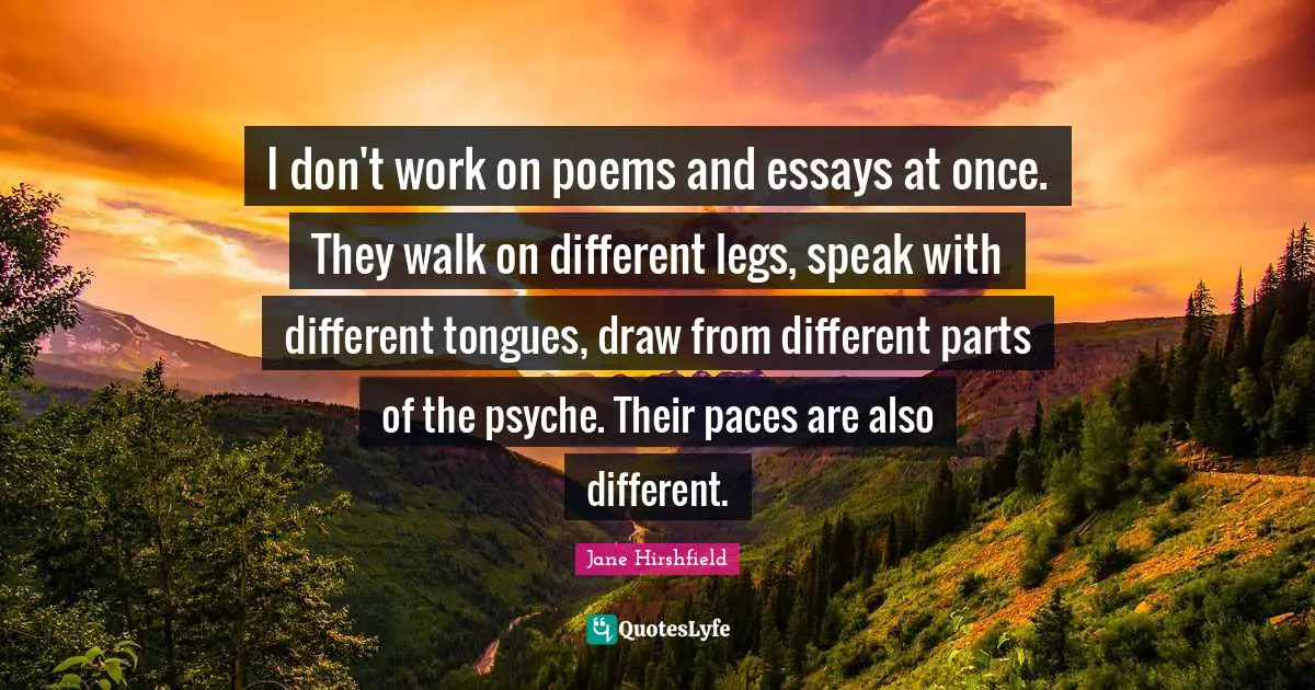 I don't work on poems and essays at once. They walk on different legs, speak with different tongues, draw from different parts of the psyche. Their paces are also different.