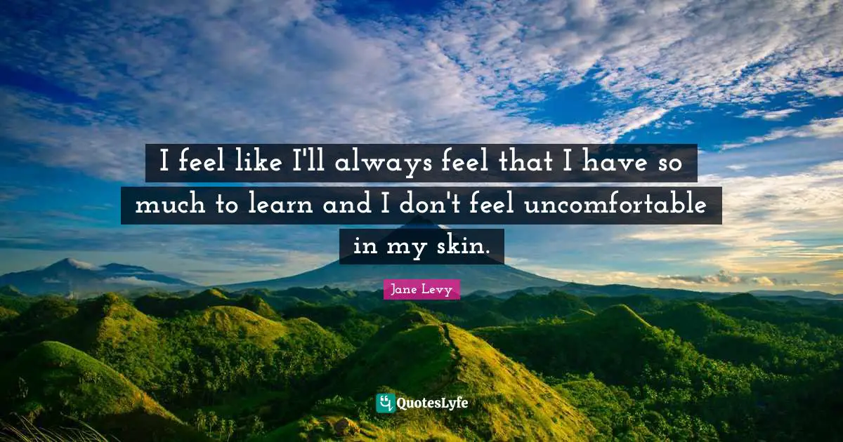 I feel like I'll always feel that I have so much to learn and I don't feel uncomfortable in my skin.