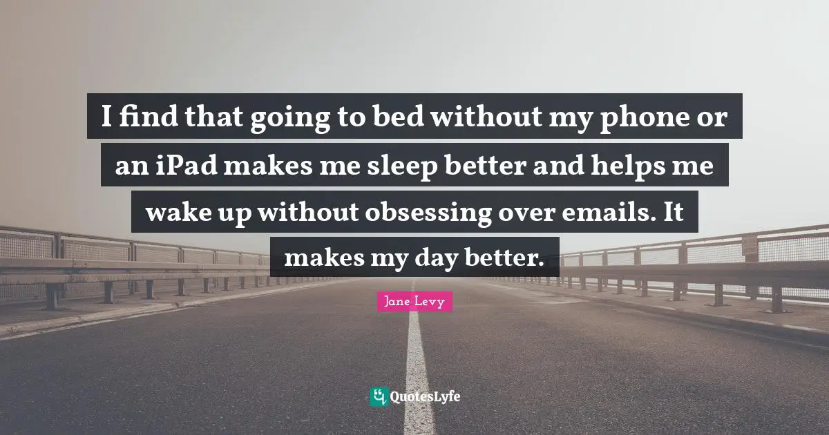 I find that going to bed without my phone or an iPad makes me sleep better and helps me wake up without obsessing over emails. It makes my day better.