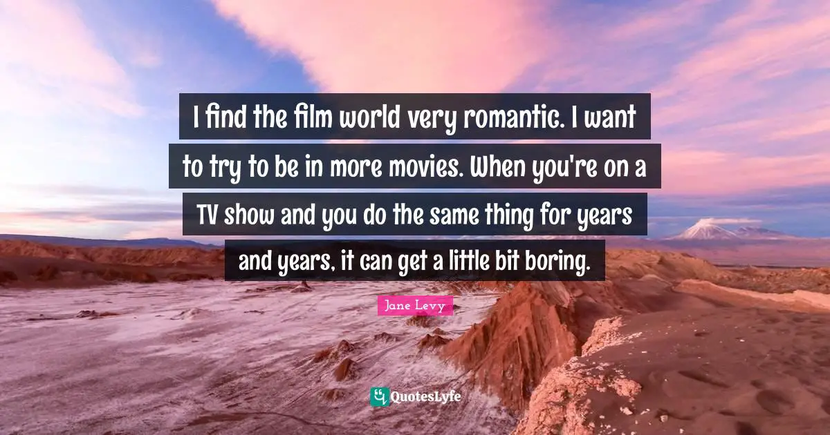 I find the film world very romantic. I want to try to be in more movies. When you're on a TV show and you do the same thing for years and years, it can get a little bit boring.