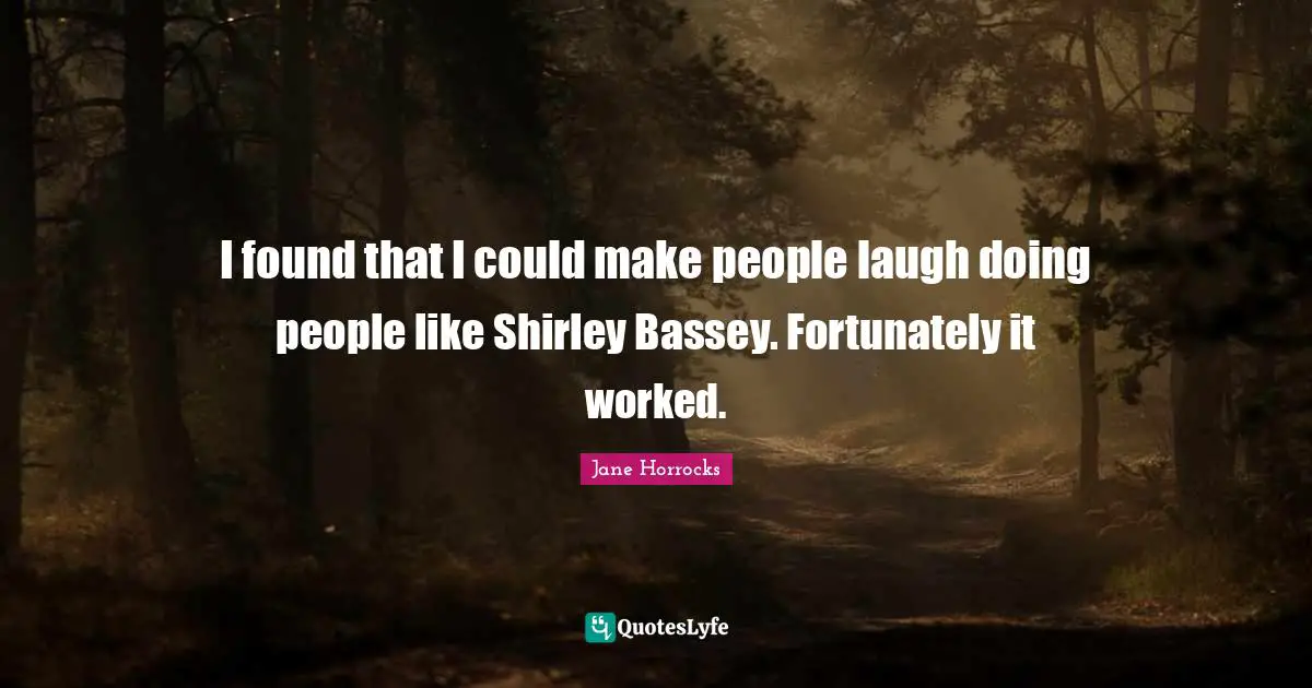 I found that I could make people laugh doing people like Shirley Bassey. Fortunately it worked.