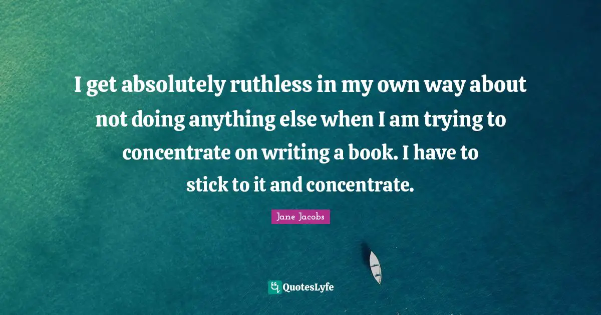 I get absolutely ruthless in my own way about not doing anything else when I am trying to concentrate on writing a book. I have to stick to it and concentrate.