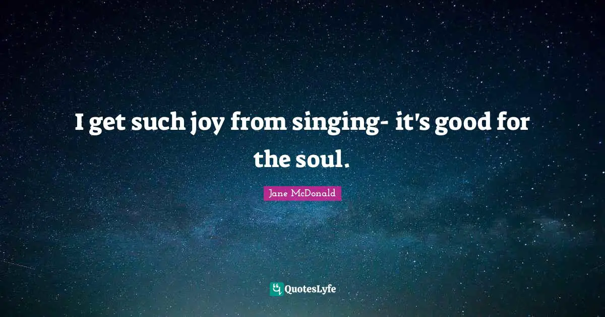 I get such joy from singing- it's good for the soul.