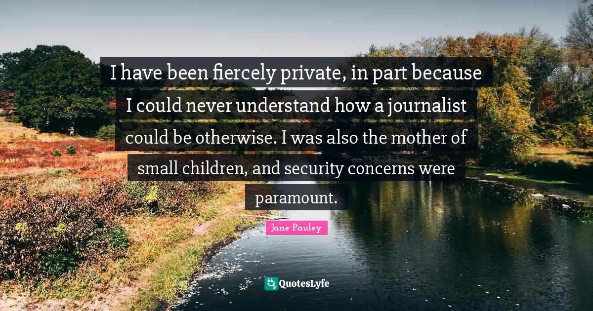 I have been fiercely private, in part because I could never understand how a journalist could be otherwise. I was also the mother of small children, and security concerns were paramount.