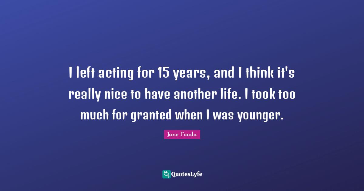 I left acting for 15 years, and I think it's really nice to have another life. I took too much for granted when I was younger.