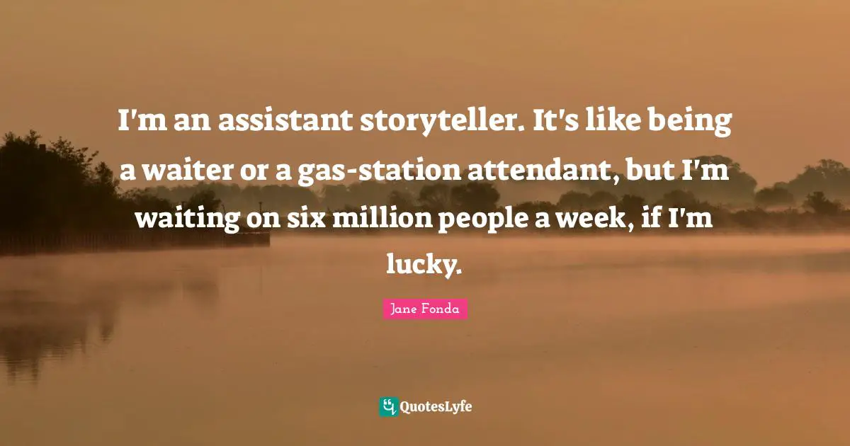 Jane Fonda Quotes: "I'm an assistant storyteller. It's like being a waiter or a gas-station attendant, but I'm waiting on six million people a week, if I'm lucky."