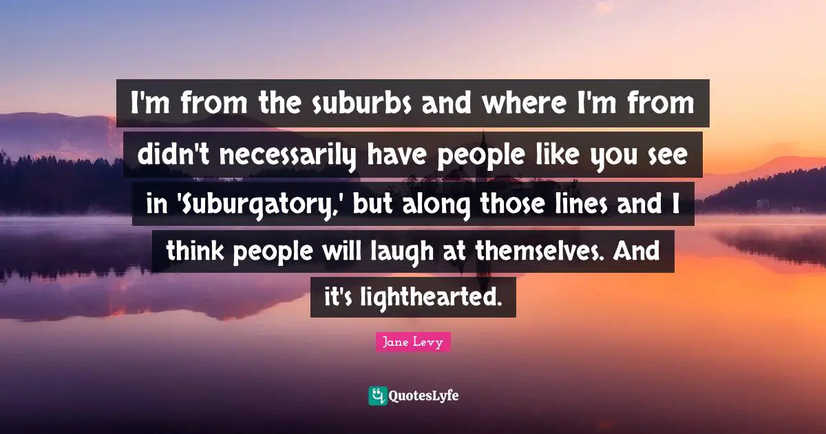 I'm from the suburbs and where I'm from didn't necessarily have people like you see in 'Suburgatory,' but along those lines and I think people will laugh at themselves. And it's lighthearted.