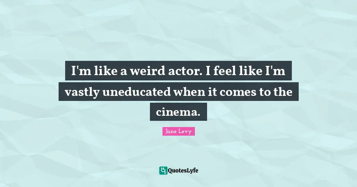 I'm like a weird actor. I feel like I'm vastly uneducated when it comes to the cinema.
