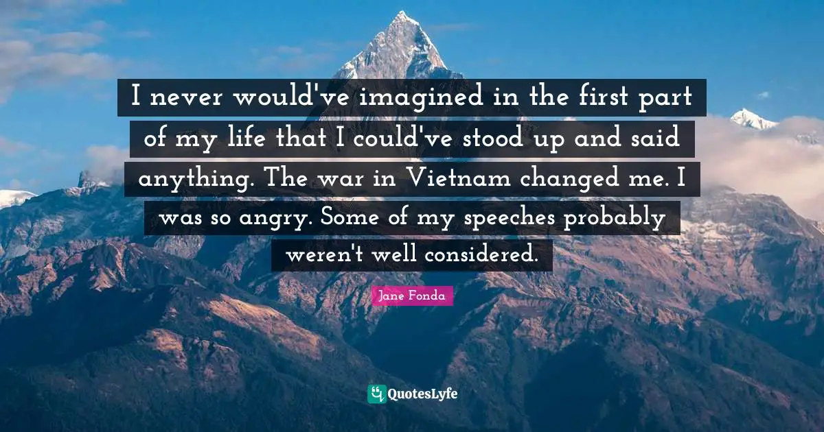I never would've imagined in the first part of my life that I could've stood up and said anything. The war in Vietnam changed me. I was so angry. Some of my speeches probably weren't well considered.