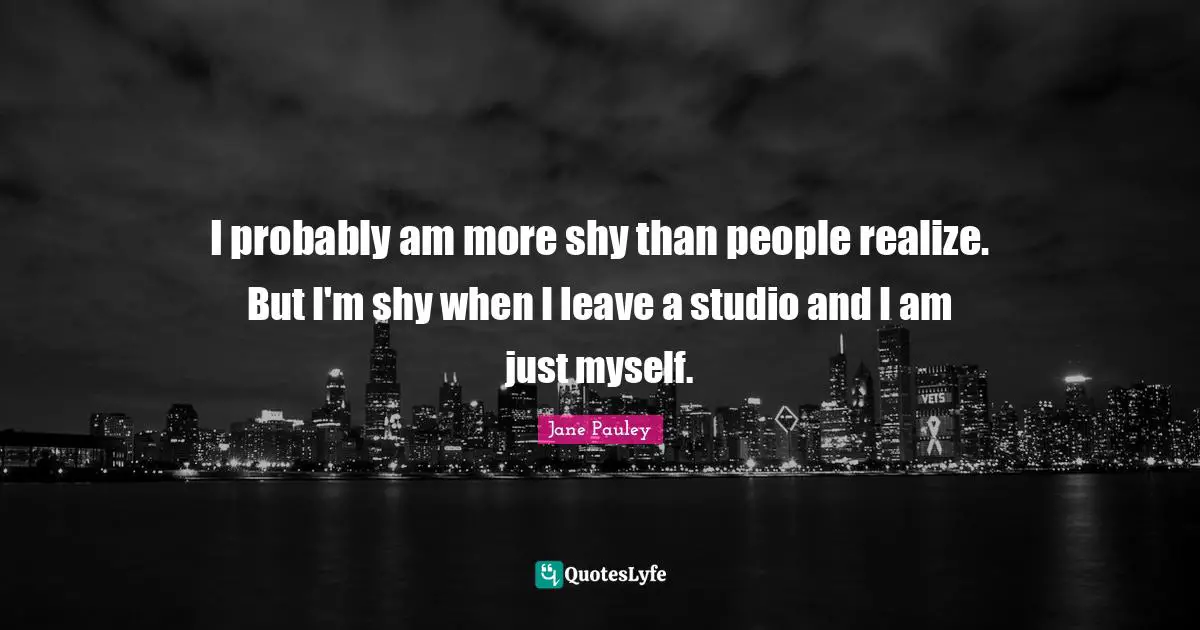 I probably am more shy than people realize. But I'm shy when I leave a studio and I am just myself.
