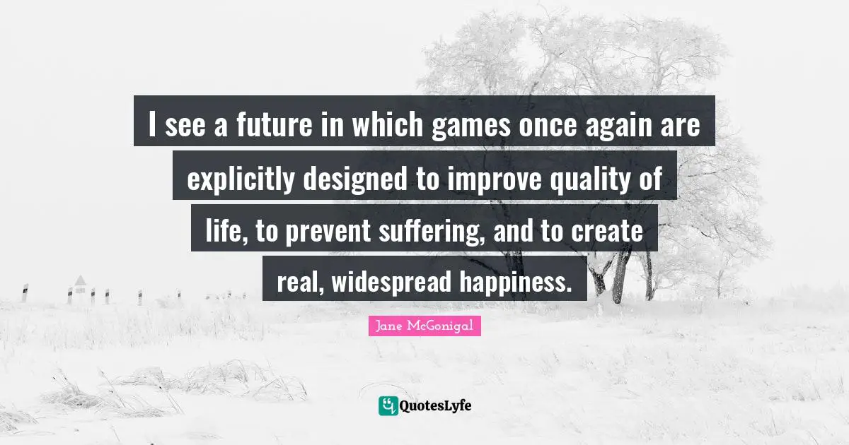 I see a future in which games once again are explicitly designed to improve quality of life, to prevent suffering, and to create real, widespread happiness.