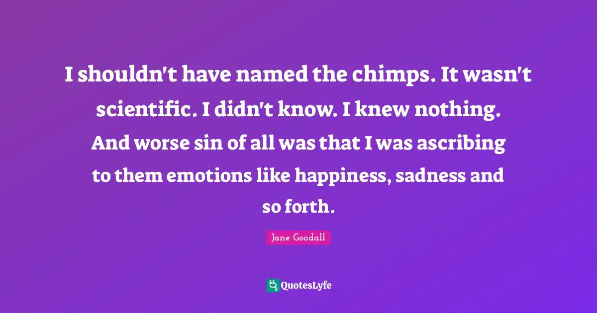 I shouldn't have named the chimps. It wasn't scientific. I didn't know. I knew nothing. And worse sin of all was that I was ascribing to them emotions like happiness, sadness and so forth.
