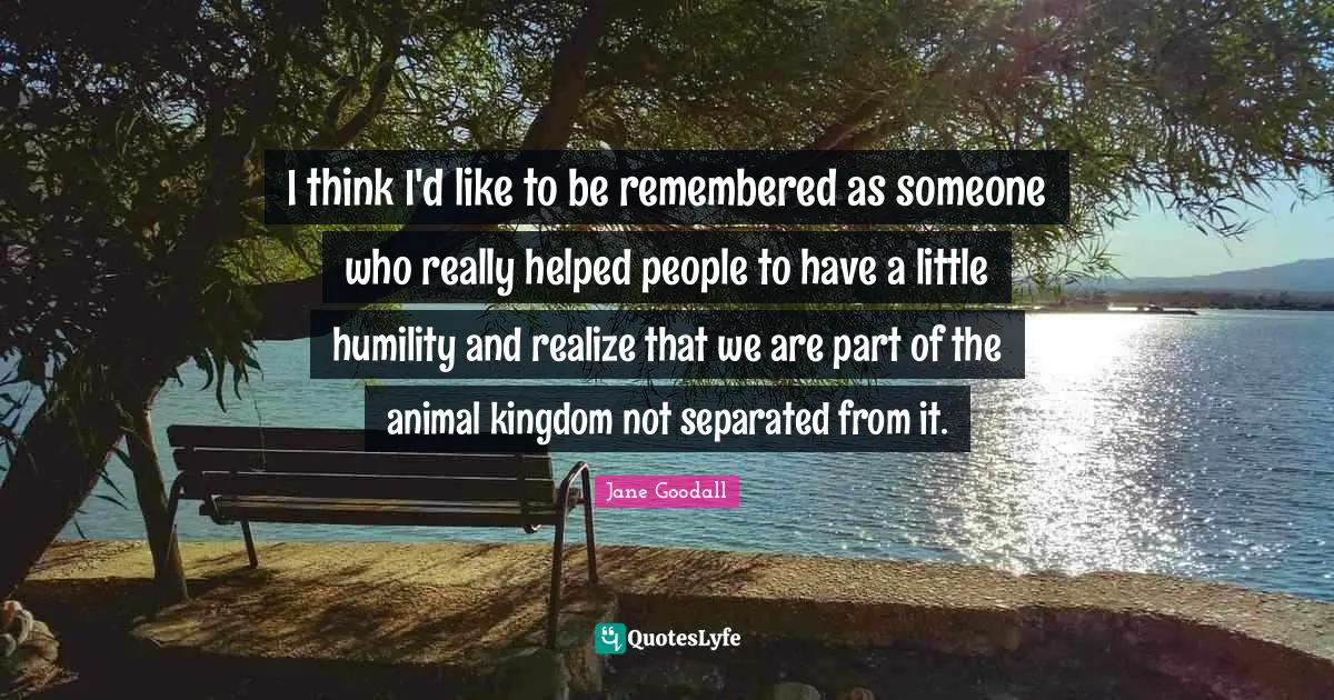 I think I'd like to be remembered as someone who really helped people to have a little humility and realize that we are part of the animal kingdom not separated from it.