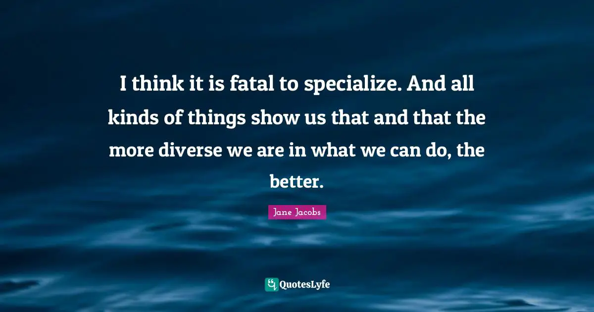 I think it is fatal to specialize. And all kinds of things show us that and that the more diverse we are in what we can do, the better.