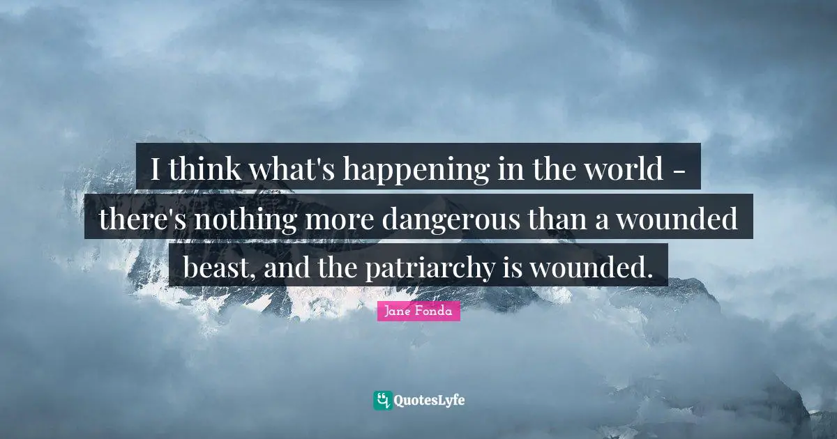 Jane Fonda Quotes: "I think what's happening in the world - there's nothing more dangerous than a wounded beast, and the patriarchy is wounded."