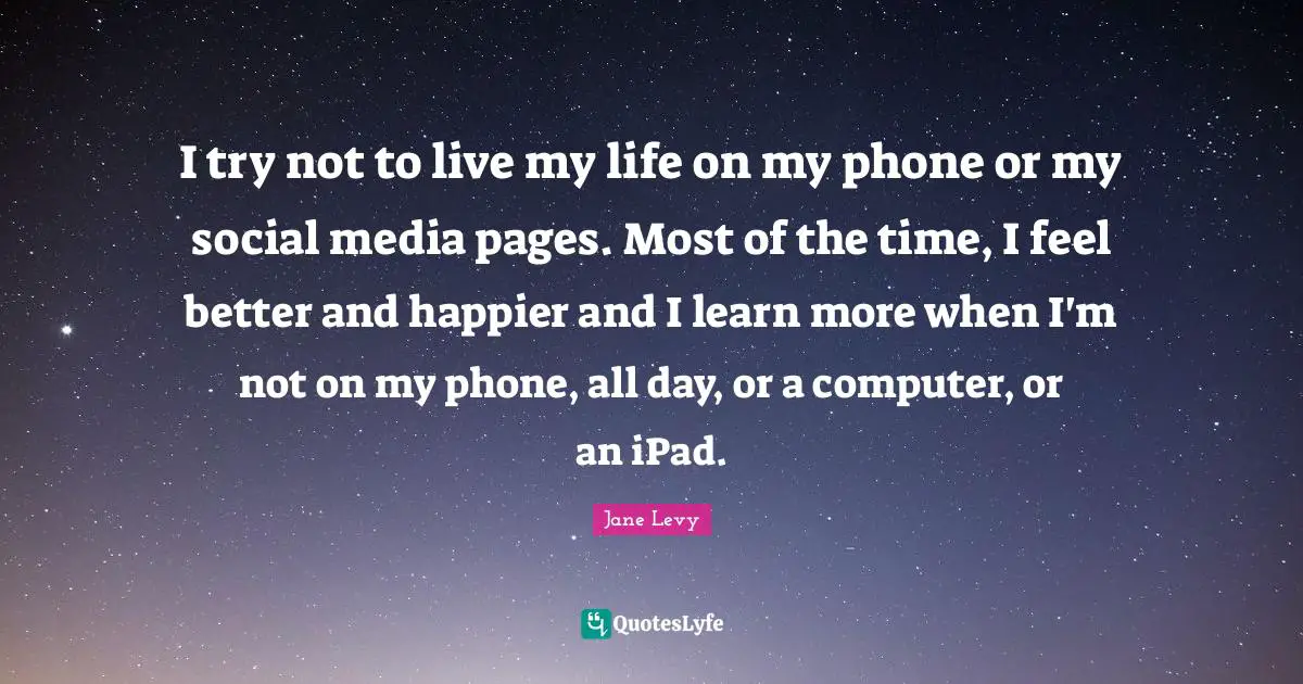 I try not to live my life on my phone or my social media pages. Most of the time, I feel better and happier and I learn more when I'm not on my phone, all day, or a computer, or an iPad.