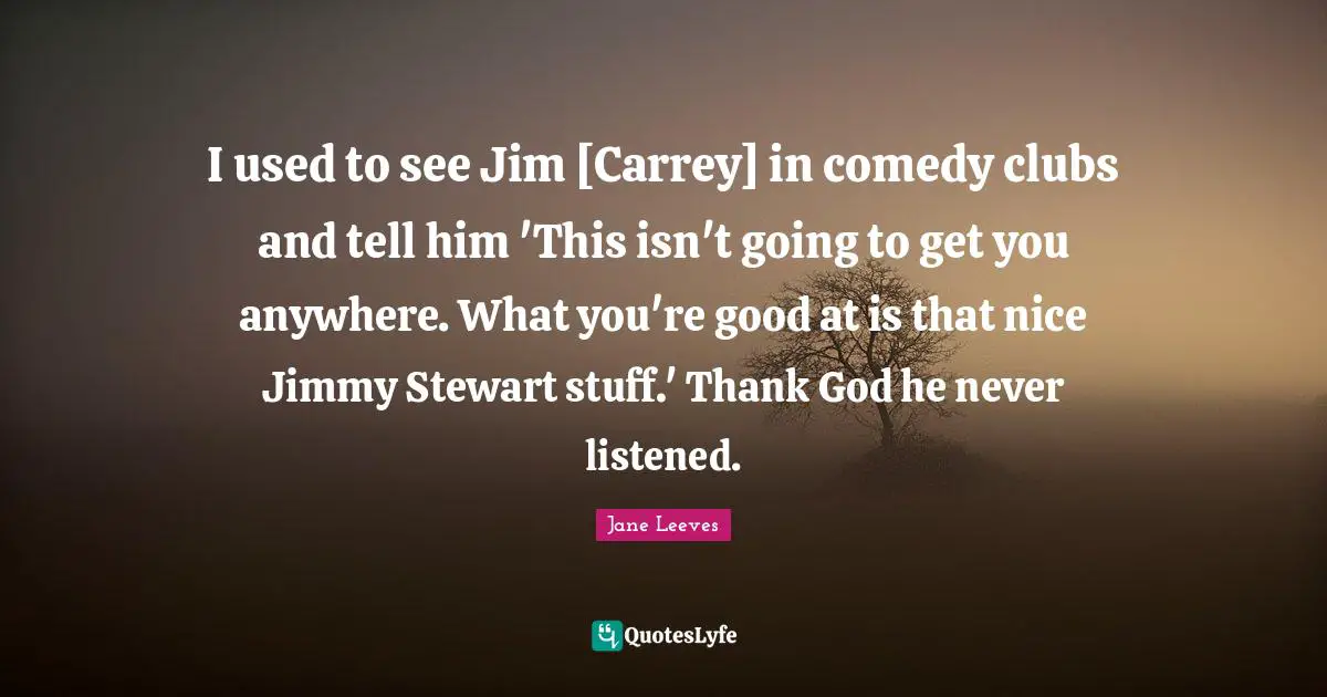 I used to see Jim [Carrey] in comedy clubs and tell him 'This isn't going to get you anywhere. What you're good at is that nice Jimmy Stewart stuff.' Thank God he never listened.