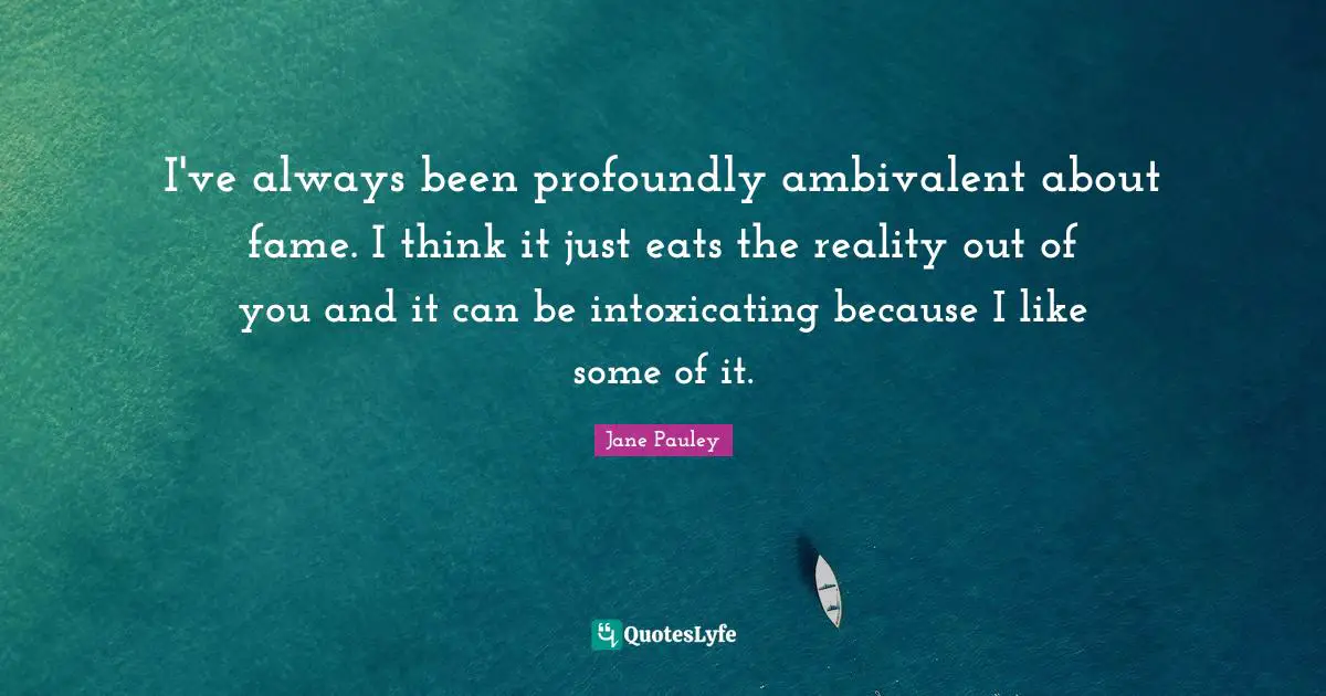I've always been profoundly ambivalent about fame. I think it just eats the reality out of you and it can be intoxicating because I like some of it.