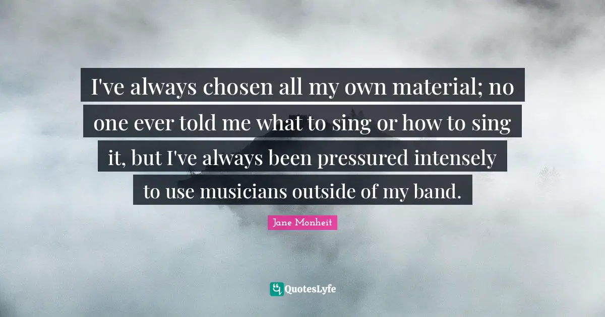 I've always chosen all my own material; no one ever told me what to sing or how to sing it, but I've always been pressured intensely to use musicians outside of my band.