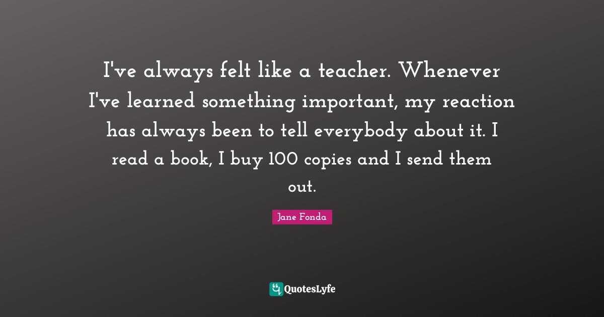 I've always felt like a teacher. Whenever I've learned something important, my reaction has always been to tell everybody about it. I read a book, I buy 100 copies and I send them out.