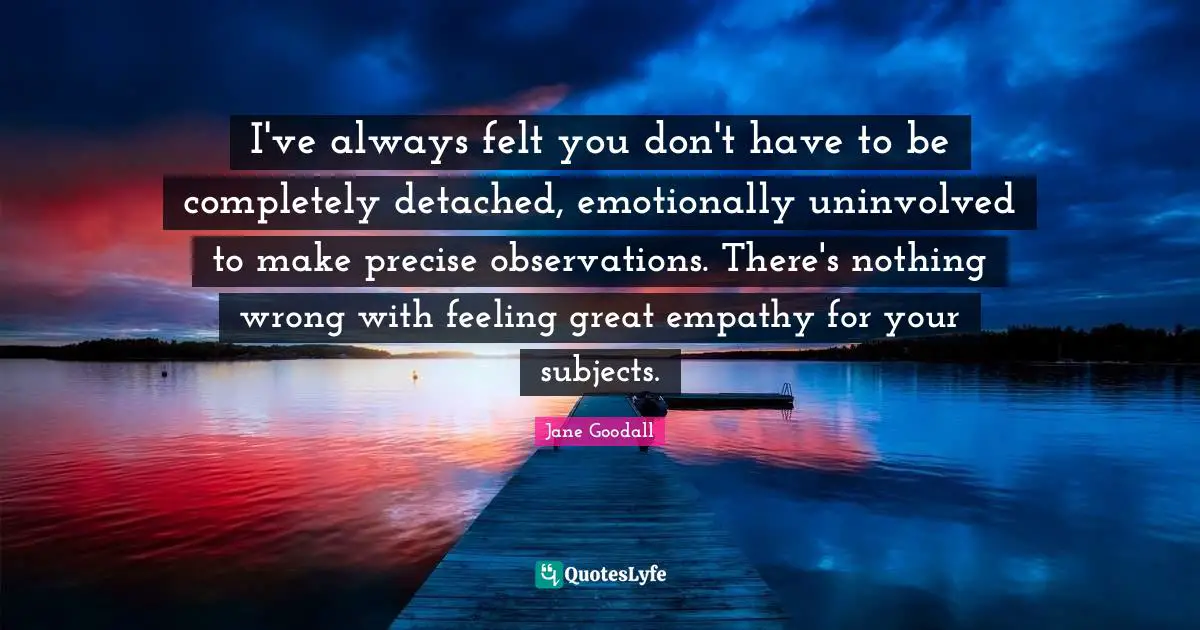I've always felt you don't have to be completely detached, emotionally uninvolved to make precise observations. There's nothing wrong with feeling great empathy for your subjects.