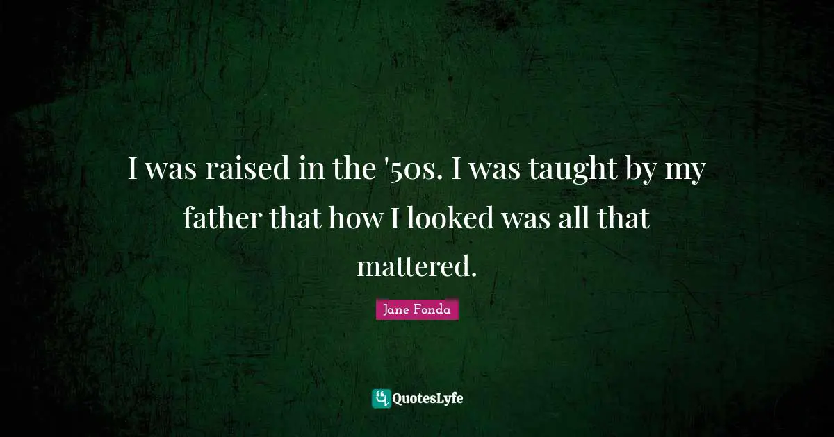 I was raised in the '50s. I was taught by my father that how I looked was all that mattered.