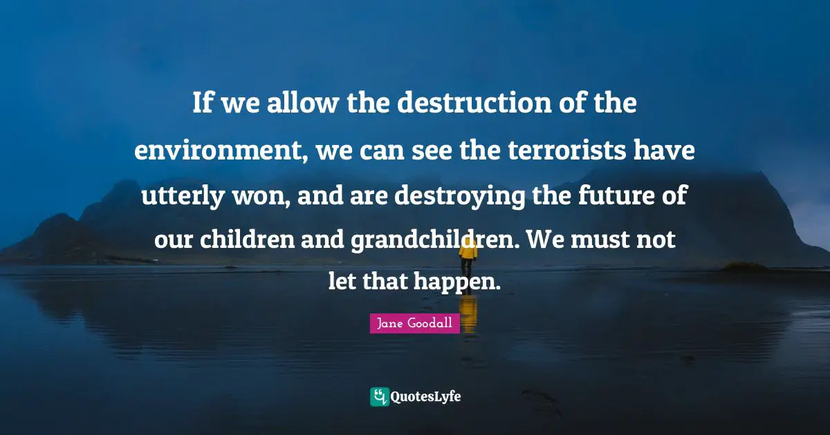 If we allow the destruction of the environment, we can see the terrorists have utterly won, and are destroying the future of our children and grandchildren. We must not let that happen.