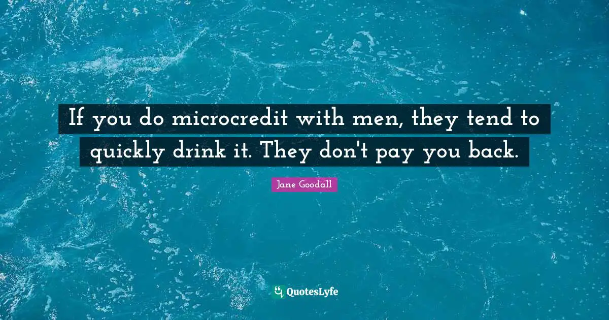 If you do microcredit with men, they tend to quickly drink it. They don't pay you back.