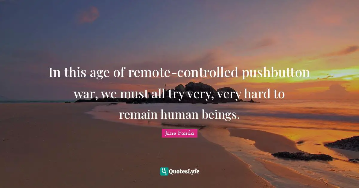 In this age of remote-controlled pushbutton war, we must all try very, very hard to remain human beings.