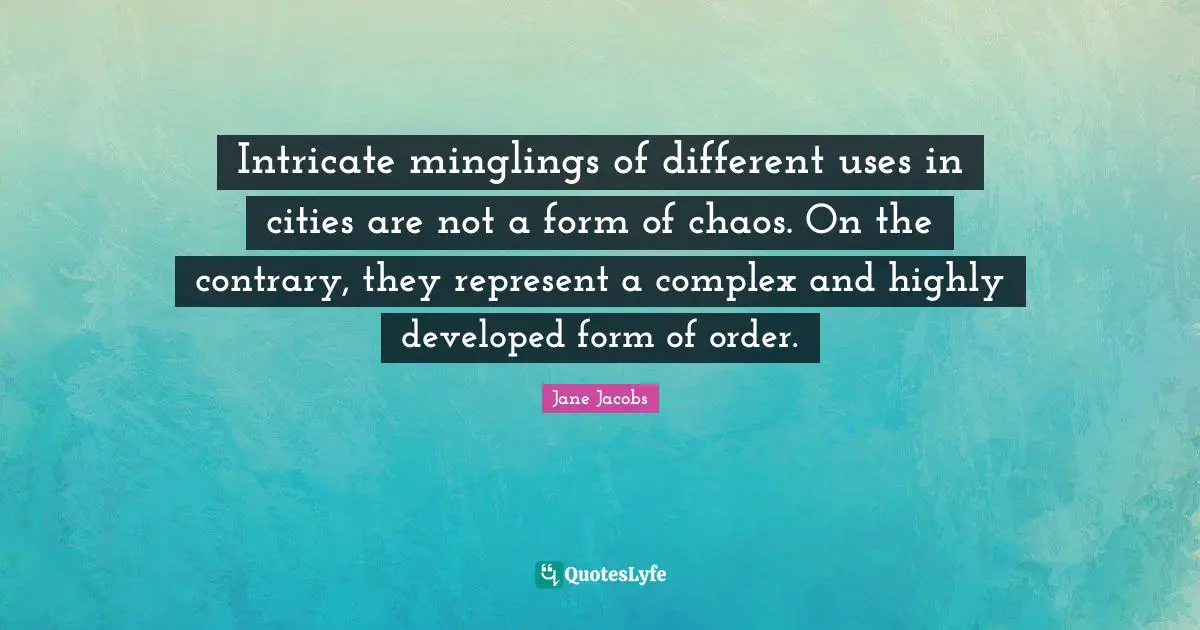 Jane Jacobs Quotes: Intricate minglings of different uses in cities are not a form of chaos. On the contrary, they represent a complex and highly developed form of order.