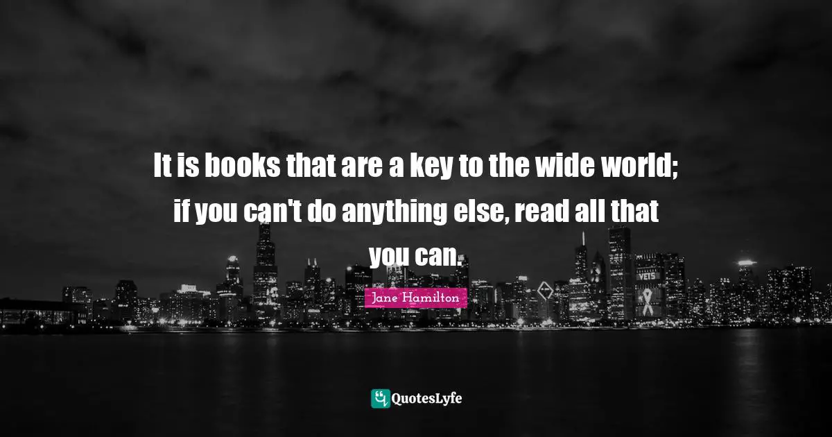 It is books that are a key to the wide world; if you can't do anything else, read all that you can.
