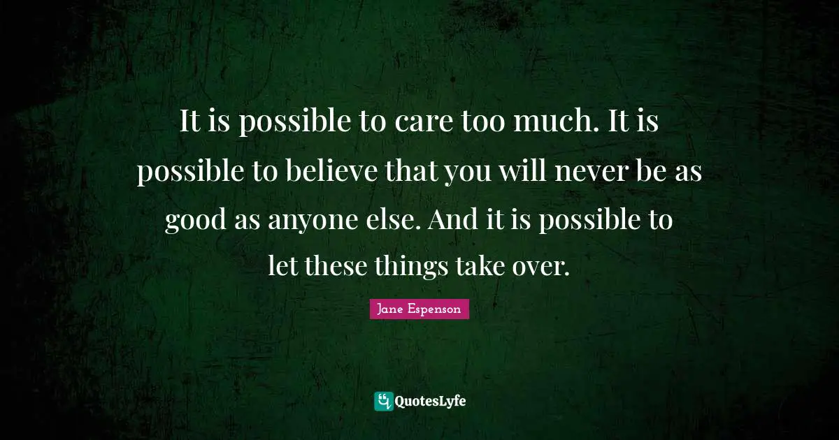 It is possible to care too much. It is possible to believe that you will never be as good as anyone else. And it is possible to let these things take over.