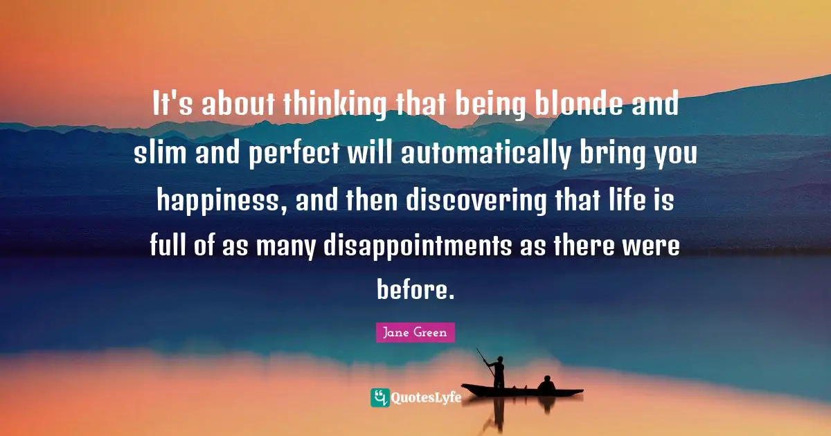 It's about thinking that being blonde and slim and perfect will automatically bring you happiness, and then discovering that life is full of as many disappointments as there were before.