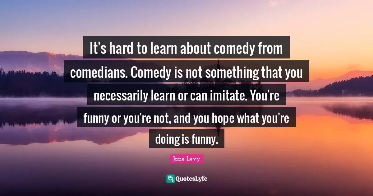 It's hard to learn about comedy from comedians. Comedy is not something that you necessarily learn or can imitate. You're funny or you're not, and you hope what you're doing is funny.