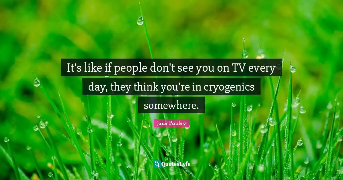 It's like if people don't see you on TV every day, they think you're in cryogenics somewhere.