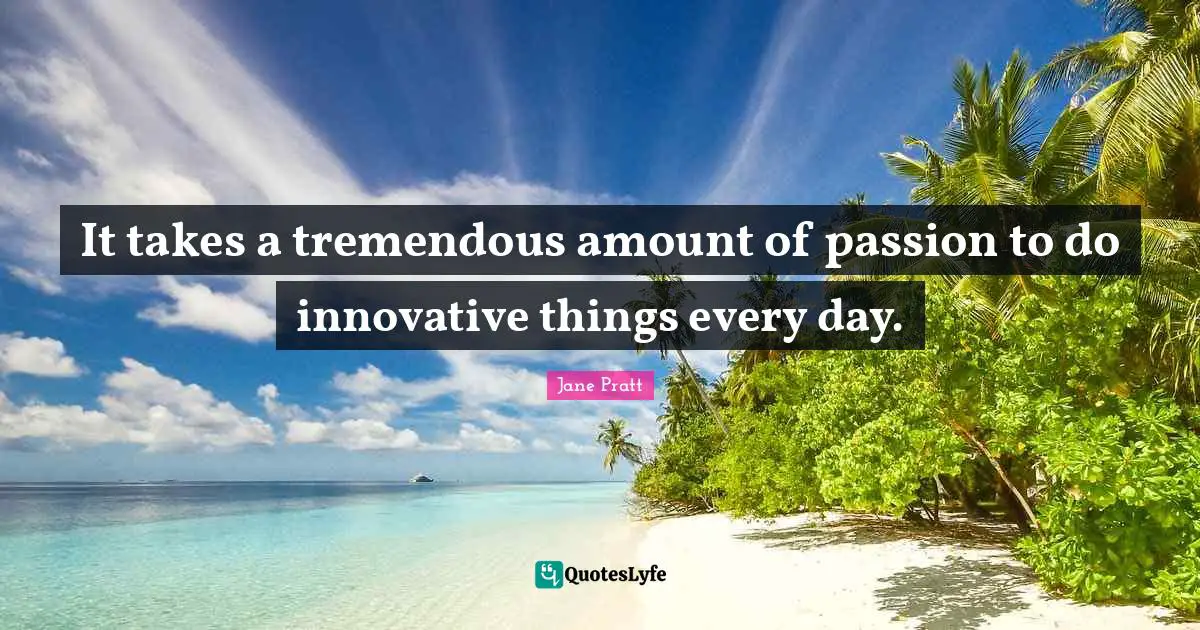 It takes a tremendous amount of passion to do innovative things every day.