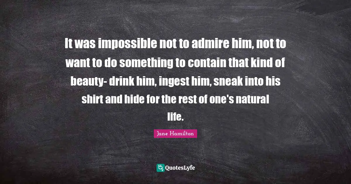 It was impossible not to admire him, not to want to do something to contain that kind of beauty- drink him, ingest him, sneak into his shirt and hide for the rest of one's natural life.
