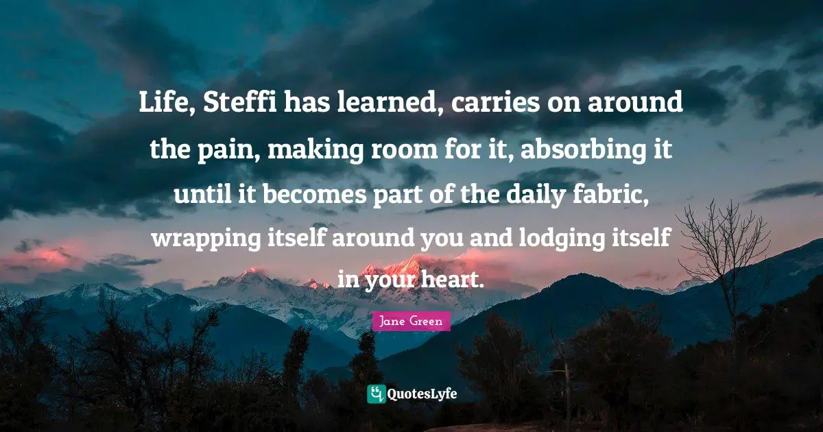 Wrapping Quotes: "Life, Steffi has learned, carries on around the pain, making room for it, absorbing it until it becomes part of the daily fabric, wrapping itself around you and lodging itself in your heart."