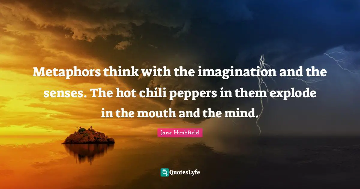 Metaphors think with the imagination and the senses. The hot chili peppers in them explode in the mouth and the mind.