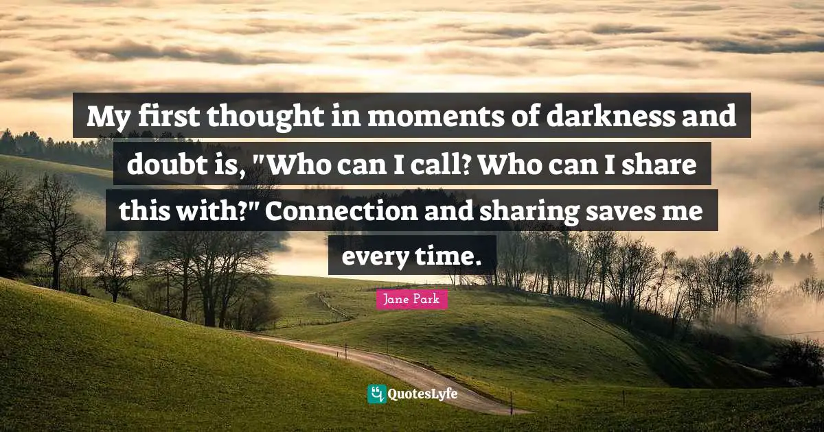 My first thought in moments of darkness and doubt is, "Who can I call? Who can I share this with?" Connection and sharing saves me every time.