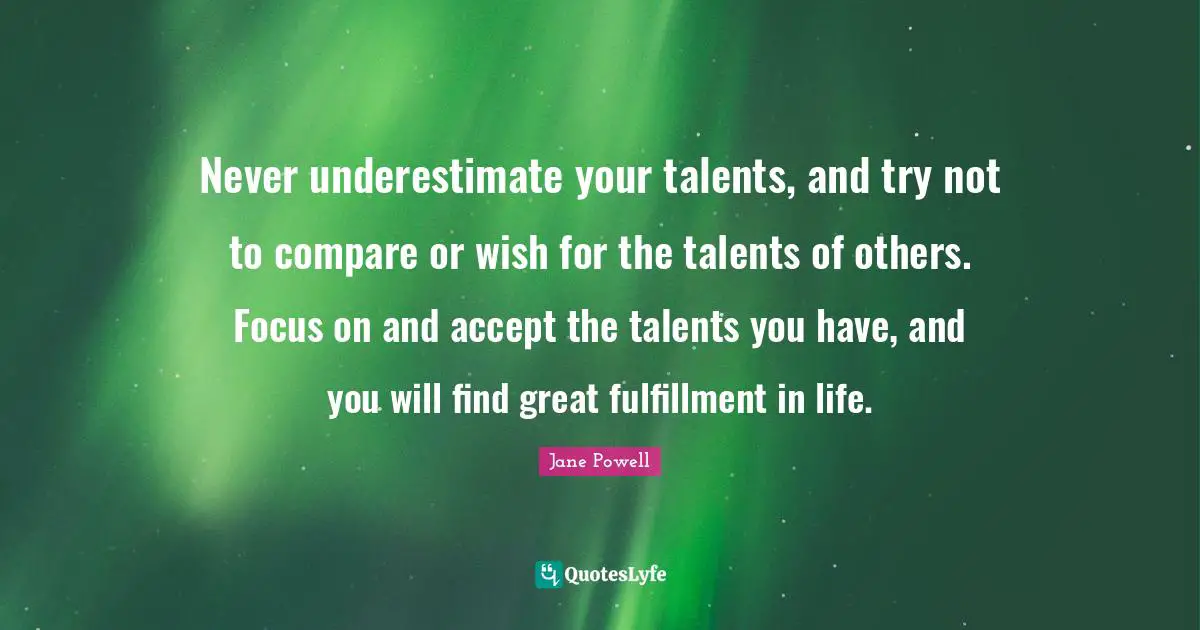 Never underestimate your talents, and try not to compare or wish for the talents of others. Focus on and accept the talents you have, and you will find great fulfillment in life.