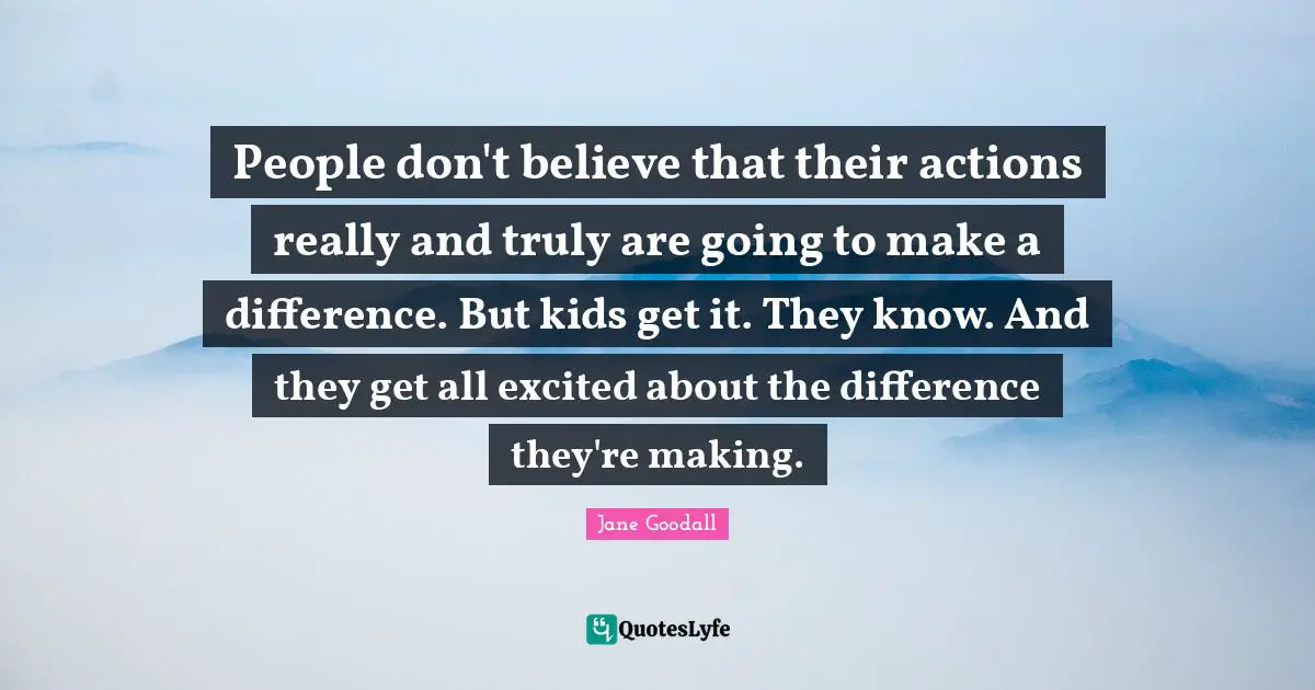 People don't believe that their actions really and truly are going to make a difference. But kids get it. They know. And they get all excited about the difference they're making.
