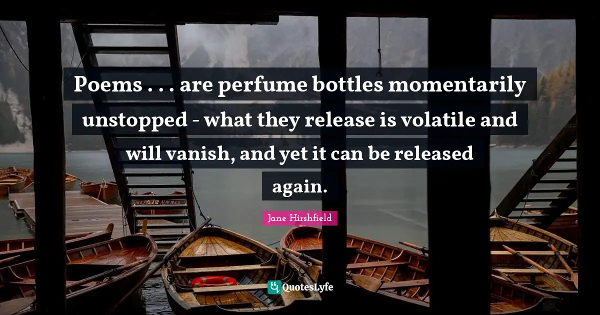 Poems . . . are perfume bottles momentarily unstopped - what they release is volatile and will vanish, and yet it can be released again.