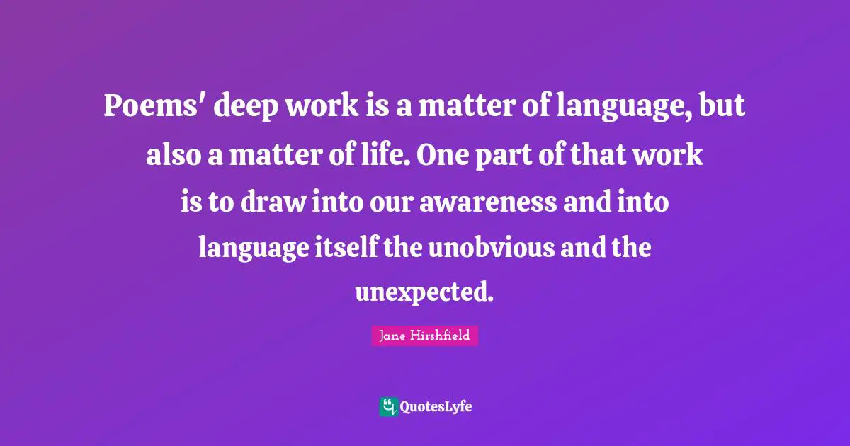 Poems' deep work is a matter of language, but also a matter of life. One part of that work is to draw into our awareness and into language itself the unobvious and the unexpected.
