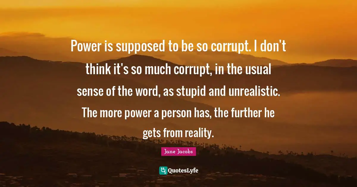 Power is supposed to be so corrupt. I don't think it's so much corrupt, in the usual sense of the word, as stupid and unrealistic. The more power a person has, the further he gets from reality.
