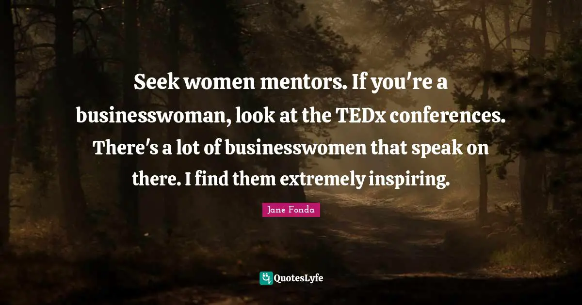 Seek women mentors. If you're a businesswoman, look at the TEDx conferences. There's a lot of businesswomen that speak on there. I find them extremely inspiring.