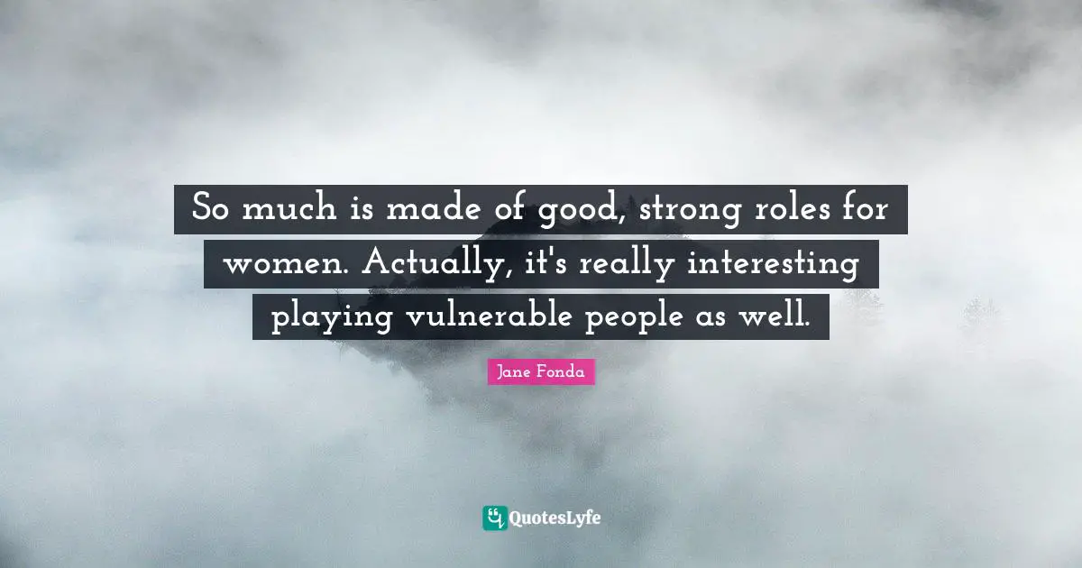 So much is made of good, strong roles for women. Actually, it's really interesting playing vul­nerable people as well.