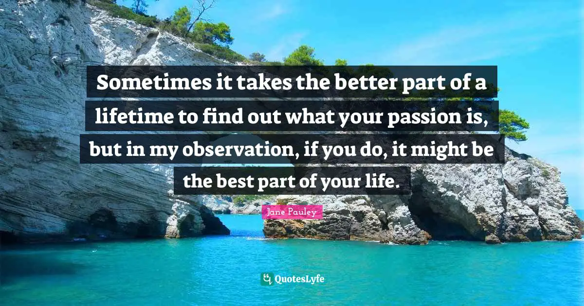 Sometimes it takes the better part of a lifetime to find out what your passion is, but in my observation, if you do, it might be the best part of your life.