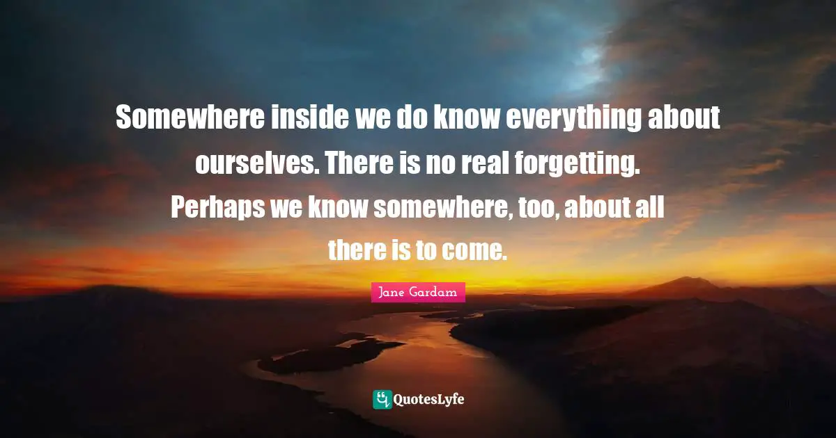 Somewhere inside we do know everything about ourselves. There is no real forgetting. Perhaps we know somewhere, too, about all there is to come.